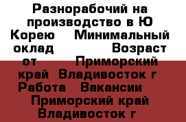 Разнорабочий на производство в Ю.Корею. › Минимальный оклад ­ 90 000 › Возраст от ­ 18 - Приморский край, Владивосток г. Работа » Вакансии   . Приморский край,Владивосток г.